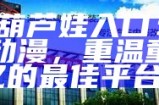 《91葫芦娃入口：畅玩经典动漫，重温童年回忆的最佳平台》